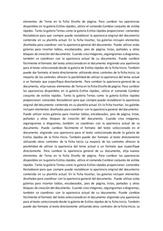 elementos de Tema en la ficha Diseño de página. Para cambiar las apariencias
disponibles en la galería Estilos rápidos, utilice el comando Cambiar conjunto de estilos
rápidos. Tanto la galería Temas como la galería Estilos rápidos proporcionan comandos
Restablecer para que siempre puede restablecer la apariencia original del documento
contenida en su plantilla actual. En la ficha Insertar, las galerías incluyen elementos
diseñados para coordinar con la apariencia general del documento. Puede utilizar estas
galerías para insertar tablas, encabezados, pies de página, listas, portadas y otros
bloques de creación del documento. Cuando crea imágenes, organigramas o diagramas,
también se coordinan con la apariencia actual de su documento. Puede cambiar
fácilmente el formato del texto seleccionado en el documento eligiendo una apariencia
para el texto seleccionado desde la galería de Estilos rápidos de la ficha Inicio. También
puede dar formato al texto directamente utilizando otros controles de la ficha Inicio. La
mayoría de los controles ofrecen la posibilidad de utilizar la apariencia del tema actual
o un formato que especifique directamente. Para cambiar la apariencia general de su
documento, elija nuevos elementos de Tema en la ficha Diseño de página. Para cambiar
las apariencias disponibles en la galería Estilos rápidos, utilice el comando Cambiar
conjunto de estilos rápidos. Tanto la galería Temas como la galería Estilos rápidos
proporcionan comandos Restablecer para que siempre puede restablecer la apariencia
original del documento contenida en su plantilla actual. En la ficha Insertar, las galerías
incluyen elementos diseñados para coordinar con la apariencia general del documento.
Puede utilizar estas galerías para insertar tablas, encabezados, pies de página, listas,
portadas y otros bloques de creación del documento. Cuando crea imágenes,
organigramas o diagramas, también se coordinan con la apariencia actual de su
documento. Puede cambiar fácilmente el formato del texto seleccionado en el
documento eligiendo una apariencia para el texto seleccionado desde la galería de
Estilos rápidos de la ficha Inicio. También puede dar formato al texto directamente
utilizando otros controles de la ficha Inicio. La mayoría de los controles ofrecen la
posibilidad de utilizar la apariencia del tema actual o un formato que especifique
directamente. Para cambiar la apariencia general de su documento, elija nuevos
elementos de Tema en la ficha Diseño de página. Para cambiar las apariencias
disponibles en la galería Estilos rápidos, utilice el comando Cambiar conjunto de estilos
rápidos. Tanto la galería Temas como la galería Estilos rápidos proporcionan comandos
Restablecer para que siempre puede restablecer la apariencia original del documento
contenida en su plantilla actual. En la ficha Insertar, las galerías incluyen elementos
diseñados para coordinar con la apariencia general del documento. Puede utilizar estas
galerías para insertar tablas, encabezados, pies de página, listas, portadas y otros
bloques de creación del documento. Cuando crea imágenes, organigramas o diagramas,
también se coordinan con la apariencia actual de su documento. Puede cambiar
fácilmente el formato del texto seleccionado en el documento eligiendo una apariencia
para el texto seleccionado desde la galería de Estilos rápidos de la ficha Inicio. También
puede dar formato al texto directamente utilizando otros controles de la ficha Inicio. La
 