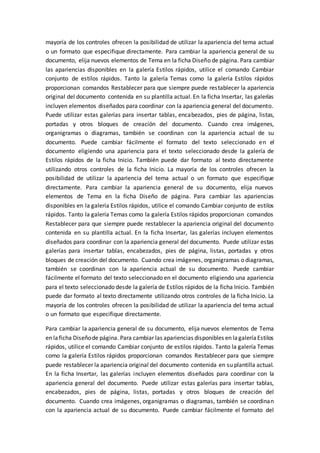 mayoría de los controles ofrecen la posibilidad de utilizar la apariencia del tema actual
o un formato que especifique directamente. Para cambiar la apariencia general de su
documento, elija nuevos elementos de Tema en la ficha Diseño de página. Para cambiar
las apariencias disponibles en la galería Estilos rápidos, utilice el comando Cambiar
conjunto de estilos rápidos. Tanto la galería Temas como la galería Estilos rápidos
proporcionan comandos Restablecer para que siempre puede restablecer la apariencia
original del documento contenida en su plantilla actual. En la ficha Insertar, las galerías
incluyen elementos diseñados para coordinar con la apariencia general del documento.
Puede utilizar estas galerías para insertar tablas, encabezados, pies de página, listas,
portadas y otros bloques de creación del documento. Cuando crea imágenes,
organigramas o diagramas, también se coordinan con la apariencia actual de su
documento. Puede cambiar fácilmente el formato del texto seleccionado en el
documento eligiendo una apariencia para el texto seleccionado desde la galería de
Estilos rápidos de la ficha Inicio. También puede dar formato al texto directamente
utilizando otros controles de la ficha Inicio. La mayoría de los controles ofrecen la
posibilidad de utilizar la apariencia del tema actual o un formato que especifique
directamente. Para cambiar la apariencia general de su documento, elija nuevos
elementos de Tema en la ficha Diseño de página. Para cambiar las apariencias
disponibles en la galería Estilos rápidos, utilice el comando Cambiar conjunto de estilos
rápidos. Tanto la galería Temas como la galería Estilos rápidos proporcionan comandos
Restablecer para que siempre puede restablecer la apariencia original del documento
contenida en su plantilla actual. En la ficha Insertar, las galerías incluyen elementos
diseñados para coordinar con la apariencia general del documento. Puede utilizar estas
galerías para insertar tablas, encabezados, pies de página, listas, portadas y otros
bloques de creación del documento. Cuando crea imágenes, organigramas o diagramas,
también se coordinan con la apariencia actual de su documento. Puede cambiar
fácilmente el formato del texto seleccionado en el documento eligiendo una apariencia
para el texto seleccionado desde la galería de Estilos rápidos de la ficha Inicio. También
puede dar formato al texto directamente utilizando otros controles de la ficha Inicio. La
mayoría de los controles ofrecen la posibilidad de utilizar la apariencia del tema actual
o un formato que especifique directamente.
Para cambiar la apariencia general de su documento, elija nuevos elementos de Tema
en laficha Diseñode página. Para cambiar las apariencias disponibles en lagaleríaEstilos
rápidos, utilice el comando Cambiar conjunto de estilos rápidos. Tanto la galería Temas
como la galería Estilos rápidos proporcionan comandos Restablecer para que siempre
puede restablecer la apariencia original del documento contenida en su plantilla actual.
En la ficha Insertar, las galerías incluyen elementos diseñados para coordinar con la
apariencia general del documento. Puede utilizar estas galerías para insertar tablas,
encabezados, pies de página, listas, portadas y otros bloques de creación del
documento. Cuando crea imágenes, organigramas o diagramas, también se coordinan
con la apariencia actual de su documento. Puede cambiar fácilmente el formato del
 