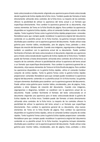 texto seleccionado en el documento eligiendo una apariencia para el texto seleccionado
desde la galería de Estilos rápidos de la ficha Inicio. También puede dar formato al texto
directamente utilizando otros controles de la ficha Inicio. La mayoría de los controles
ofrecen la posibilidad de utilizar la apariencia del tema actual o un formato que
especifique directamente. Para cambiar la apariencia general de su documento, elija
nuevos elementos de Tema en la ficha Diseño de página. Para cambiar las apariencias
disponibles en la galería Estilos rápidos, utilice el comando Cambiar conjunto de estilos
rápidos. Tanto la galería Temas como la galería Estilos rápidos proporcionan comandos
Restablecer para que siempre puede restablecer la apariencia original del documento
contenida en su plantilla actual. En la ficha Insertar, las galerías incluyen elementos
diseñados para coordinar con la apariencia general del documento. Puede utilizar estas
galerías para insertar tablas, encabezados, pies de página, listas, portadas y otros
bloques de creación del documento. Cuando crea imágenes, organigramas o diagramas,
también se coordinan con la apariencia actual de su documento. Puede cambiar
fácilmente el formato del texto seleccionado en el documento eligiendo una apariencia
para el texto seleccionado desde la galería de Estilos rápidos de la ficha Inicio. También
puede dar formato al texto directamente utilizando otros controles de la ficha Inicio. La
mayoría de los controles ofrecen la posibilidad de utilizar la apariencia del tema actual
o un formato que especifique directamente. Para cambiar la apariencia general de su
documento, elija nuevos elementos de Tema en la ficha Diseño de página. Para cambiar
las apariencias disponibles en la galería Estilos rápidos, utilice el comando Cambiar
conjunto de estilos rápidos. Tanto la galería Temas como la galería Estilos rápidos
proporcionan comandos Restablecer para que siempre puede restablecer la apariencia
original del documento contenida en su plantilla actual. En la ficha Insertar, las galerías
incluyen elementos diseñados para coordinar con la apariencia general del documento.
Puede utilizar estas galerías para insertar tablas, encabezados, pies de página, listas,
portadas y otros bloques de creación del documento. Cuando crea imágenes,
organigramas o diagramas, también se coordinan con la apariencia actual de su
documento. Puede cambiar fácilmente el formato del texto seleccionado en el
documento eligiendo una apariencia para el texto seleccionado desde la galería de
Estilos rápidos de la ficha Inicio. También puede dar formato al texto directamente
utilizando otros controles de la ficha Inicio. La mayoría de los controles ofrecen la
posibilidad de utilizar la apariencia del tema actual o un formato que especifique
directamente. Para cambiar la apariencia general de su documento, elija nuevos
elementos de Tema en la ficha Diseño de página. Para cambiar las apariencias
disponibles en la galería Estilos rápidos, utilice el comando Cambiar conjunto de estilos
rápidos. Tanto la galería Temas como la galería Estilos rápidos proporcionan comandos
Restablecer para que siempre puede restablecer la apariencia original del documento
contenida en su plantilla actual. En la ficha Insertar, las galerías incluyen elementos
diseñados para coordinar con la apariencia general del documento. Puede utilizar estas
galerías para insertar tablas, encabezados, pies de página, listas, portadas y otros
 