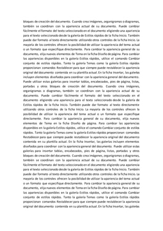 bloques de creación del documento. Cuando crea imágenes, organigramas o diagramas,
también se coordinan con la apariencia actual de su documento. Puede cambiar
fácilmente el formato del texto seleccionado en el documento eligiendo una apariencia
para el texto seleccionado desde la galería de Estilos rápidos de la ficha Inicio. También
puede dar formato al texto directamente utilizando otros controles de la ficha Inicio. La
mayoría de los controles ofrecen la posibilidad de utilizar la apariencia del tema actual
o un formato que especifique directamente. Para cambiar la apariencia general de su
documento, elija nuevos elementos de Tema en la ficha Diseño de página. Para cambiar
las apariencias disponibles en la galería Estilos rápidos, utilice el comando Cambiar
conjunto de estilos rápidos. Tanto la galería Temas como la galería Estilos rápidos
proporcionan comandos Restablecer para que siempre puede restablecer la apariencia
original del documento contenida en su plantilla actual. En la ficha Insertar, las galerías
incluyen elementos diseñados para coordinar con la apariencia general del documento.
Puede utilizar estas galerías para insertar tablas, encabezados, pies de página, listas,
portadas y otros bloques de creación del documento. Cuando crea imágenes,
organigramas o diagramas, también se coordinan con la apariencia actual de su
documento. Puede cambiar fácilmente el formato del texto seleccionado en el
documento eligiendo una apariencia para el texto seleccionado desde la galería de
Estilos rápidos de la ficha Inicio. También puede dar formato al texto directamente
utilizando otros controles de la ficha Inicio. La mayoría de los controles ofrecen la
posibilidad de utilizar la apariencia del tema actual o un formato que especifique
directamente. Para cambiar la apariencia general de su documento, elija nuevos
elementos de Tema en la ficha Diseño de página. Para cambiar las apariencias
disponibles en la galería Estilos rápidos, utilice el comando Cambiar conjunto de estilos
rápidos. Tanto la galería Temas como la galería Estilos rápidos proporcionan comandos
Restablecer para que siempre puede restablecer la apariencia original del documento
contenida en su plantilla actual. En la ficha Insertar, las galerías incluyen elementos
diseñados para coordinar con la apariencia general del documento. Puede utilizar estas
galerías para insertar tablas, encabezados, pies de página, listas, portadas y otros
bloques de creación del documento. Cuando crea imágenes, organigramas o diagramas,
también se coordinan con la apariencia actual de su documento. Puede cambiar
fácilmente el formato del texto seleccionado en el documento eligiendo una apariencia
para el texto seleccionado desde la galería de Estilos rápidos de la ficha Inicio. También
puede dar formato al texto directamente utilizando otros controles de la ficha Inicio. La
mayoría de los controles ofrecen la posibilidad de utilizar la apariencia del tema actual
o un formato que especifique directamente. Para cambiar la apariencia general de su
documento, elija nuevos elementos de Tema en la ficha Diseño de página. Para cambiar
las apariencias disponibles en la galería Estilos rápidos, utilice el comando Cambiar
conjunto de estilos rápidos. Tanto la galería Temas como la galería Estilos rápidos
proporcionan comandos Restablecer para que siempre puede restablecer la apariencia
original del documento contenida en su plantilla actual. En la ficha Insertar, las galerías
 
