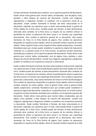 incluyen elementos diseñados para coordinar con la apariencia general del documento.
Puede utilizar estas galerías para insertar tablas, encabezados, pies de página, listas,
portadas y otros bloques de creación del documento. Cuando crea imágenes,
organigramas o diagramas, también se coordinan con la apariencia actual de su
documento. Puede cambiar fácilmente el formato del texto seleccionado en el
documento eligiendo una apariencia para el texto seleccionado desde la galería de
Estilos rápidos de la ficha Inicio. También puede dar formato al texto directamente
utilizando otros controles de la ficha Inicio. La mayoría de los controles ofrecen la
posibilidad de utilizar la apariencia del tema actual o un formato que especifique
directamente. Para cambiar la apariencia general de su documento, elija nuevos
elementos de Tema en la ficha Diseño de página. Para cambiar las apariencias
disponibles en la galería Estilos rápidos, utilice el comando Cambiar conjunto de estilos
rápidos. Tanto la galería Temas como la galería Estilos rápidos proporcionan comandos
Restablecer para que siempre puede restablecer la apariencia original del documento
contenida en su plantilla actual. En la ficha Insertar, las galerías incluyen elementos
diseñados para coordinar con la apariencia general del documento. Puede utilizar estas
galerías para insertar tablas, encabezados, pies de página, listas, portadas y otros
bloques de creación del documento. Cuando crea imágenes, organigramas o diagramas,
también se coordinan con la apariencia actual de su documento.
Puede cambiar fácilmente el formato del texto seleccionado en el documento eligiendo
una apariencia para el texto seleccionado desde la galería de Estilos rápidos de la ficha
Inicio. También puede dar formato al texto directamente utilizando otros controles de
la ficha Inicio. La mayoría de los controles ofrecen la posibilidad de utilizar la apariencia
del tema actual o un formato que especifique directamente. Para cambiar la apariencia
general de su documento, elija nuevos elementos de Tema en la ficha Diseño de página.
Para cambiar las apariencias disponibles en la galería Estilos rápidos, utilice el comando
Cambiar conjunto de estilos rápidos. Tanto la galería Temas como la galería Estilos
rápidos proporcionan comandos Restablecer para que siempre puede restablecer la
apariencia original del documento contenida en su plantilla actual. En la ficha Insertar,
las galerías incluyen elementos diseñados para coordinar con la apariencia general del
documento. Puede utilizar estas galerías para insertar tablas, encabezados, pies de
página, listas, portadas y otros bloques de creación del documento. Cuando crea
imágenes, organigramas o diagramas, también se coordinan con la apariencia actual de
su documento. Puede cambiar fácilmente el formato del texto seleccionado en el
documento eligiendo una apariencia para el texto seleccionado desde la galería de
Estilos rápidos de la ficha Inicio. También puede dar formato al texto directamente
utilizando otros controles de la ficha Inicio. La mayoría de los controles ofrecen la
posibilidad de utilizar la apariencia del tema actual o un formato que especifique
directamente. Para cambiar la apariencia general de su documento, elija nuevos
elementos de Tema en la ficha Diseño de página. Para cambiar las apariencias
disponibles en la galería Estilos rápidos, utilice el comando Cambiar conjunto de estilos
 