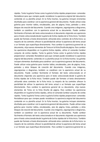rápidos. Tanto la galería Temas como la galería Estilos rápidos proporcionan comandos
Restablecer para que siempre puede restablecer la apariencia original del documento
contenida en su plantilla actual. En la ficha Insertar, las galerías incluyen elementos
diseñados para coordinar con la apariencia general del documento. Puede utilizar estas
galerías para insertar tablas, encabezados, pies de página, listas, portadas y otros
bloques de creación del documento. Cuando crea imágenes, organigramas o diagramas,
también se coordinan con la apariencia actual de su documento. Puede cambiar
fácilmente el formato del texto seleccionado en el documento eligiendo una apariencia
para el texto seleccionado desde la galería de Estilos rápidos de la ficha Inicio. También
puede dar formato al texto directamente utilizando otros controles de la ficha Inicio. La
mayoría de los controles ofrecen la posibilidad de utilizar la apariencia del tema actual
o un formato que especifique directamente. Para cambiar la apariencia general de su
documento, elija nuevos elementos de Tema en la ficha Diseño de página. Para cambiar
las apariencias disponibles en la galería Estilos rápidos, utilice el comando Cambiar
conjunto de estilos rápidos. Tanto la galería Temas como la galería Estilos rápidos
proporcionan comandos Restablecer para que siempre puede restablecer la apariencia
original del documento contenida en su plantilla actual. En la ficha Insertar, las galerías
incluyen elementos diseñados para coordinar con la apariencia general del documento.
Puede utilizar estas galerías para insertar tablas, encabezados, pies de página, listas,
portadas y otros bloques de creación del documento. Cuando crea imágenes,
organigramas o diagramas, también se coordinan con la apariencia actual de su
documento. Puede cambiar fácilmente el formato del texto seleccionado en el
documento eligiendo una apariencia para el texto seleccionado desde la galería de
Estilos rápidos de la ficha Inicio. También puede dar formato al texto directamente
utilizando otros controles de la ficha Inicio. La mayoría de los controles ofrecen la
posibilidad de utilizar la apariencia del tema actual o un formato que especifique
directamente. Para cambiar la apariencia general de su documento, elija nuevos
elementos de Tema en la ficha Diseño de página. Para cambiar las apariencias
disponibles en la galería Estilos rápidos, utilice el comando Cambiar conjunto de estilos
rápidos. Tanto la galería Temas como la galería Estilos rápidos proporcionan comandos
Restablecer para que siempre puede restablecer la apariencia original del documento
contenida en su plantilla actual. En la ficha Insertar, las galerías incluyen elementos
diseñados para coordinar con la apariencia general del documento. Puede utilizar estas
galerías para insertar tablas, encabezados, pies de página, listas, portadas y otros
bloques de creación del documento. Cuando crea imágenes, organigramas o diagramas,
también se coordinan con la apariencia actual de su documento. Puede cambiar
fácilmente el formato del texto seleccionado en el documento eligiendo una apariencia
para el texto seleccionado desde la galería de Estilos rápidos de la ficha Inicio. También
puede dar formato al texto directamente utilizando otros controles de la ficha Inicio. La
mayoría de los controles ofrecen la posibilidad de utilizar la apariencia del tema actual
o un formato que especifique directamente. Para cambiar la apariencia general de su
 