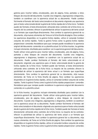 galerías para insertar tablas, encabezados, pies de página, listas, portadas y otros
bloques de creación del documento. Cuando crea imágenes, organigramas o diagramas,
también se coordinan con la apariencia actual de su documento. Puede cambiar
fácilmente el formato del texto seleccionado en el documento eligiendo una apariencia
para el texto seleccionado desde la galería de Estilos rápidos de la ficha Inicio. También
puede dar formato al texto directamente utilizando otros controles de la ficha Inicio. La
mayoría de los controles ofrecen la posibilidad de utilizar la apariencia del tema actual
o un formato que especifique directamente. Para cambiar la apariencia general de su
documento, elija nuevos elementos de Tema en la ficha Diseño de página. Para cambiar
las apariencias disponibles en la galería Estilos rápidos, utilice el comando Cambiar
conjunto de estilos rápidos. Tanto la galería Temas como la galería Estilos rápidos
proporcionan comandos Restablecer para que siempre puede restablecer la apariencia
original del documento contenida en su plantilla actual. En la ficha Insertar, las galerías
incluyen elementos diseñados para coordinar con la apariencia general del documento.
Puede utilizar estas galerías para insertar tablas, encabezados, pies de página, listas,
portadas y otros bloques de creación del documento. Cuando crea imágenes,
organigramas o diagramas, también se coordinan con la apariencia actual de su
documento. Puede cambiar fácilmente el formato del texto seleccionado en el
documento eligiendo una apariencia para el texto seleccionado desde la galería de
Estilos rápidos de la ficha Inicio. También puede dar formato al texto directamente
utilizando otros controles de la ficha Inicio. La mayoría de los controles ofrecen la
posibilidad de utilizar la apariencia del tema actual o un formato que especifique
directamente. Para cambiar la apariencia general de su documento, elija nuevos
elementos de Tema en la ficha Diseño de página. Para cambiar las apariencias
disponibles en la galería Estilos rápidos, utilice el comando Cambiar conjunto de estilos
rápidos. Tanto la galería Temas como la galería Estilos rápidos proporcionan comandos
Restablecer para que siempre puede restablecer la apariencia original del documento
contenida en su plantilla actual.
En la ficha Insertar, las galerías incluyen elementos diseñados para coordinar con la
apariencia general del documento. Puede utilizar estas galerías para insertar tablas,
encabezados, pies de página, listas, portadas y otros bloques de creación del
documento. Cuando crea imágenes, organigramas o diagramas, también se coordinan
con la apariencia actual de su documento. Puede cambiar fácilmente el formato del
texto seleccionado en el documento eligiendo una apariencia para el texto seleccionado
desde la galería de Estilos rápidos de la ficha Inicio. También puede dar formato al texto
directamente utilizando otros controles de la ficha Inicio. La mayoría de los controles
ofrecen la posibilidad de utilizar la apariencia del tema actual o un formato que
especifique directamente. Para cambiar la apariencia general de su documento, elija
nuevos elementos de Tema en la ficha Diseño de página. Para cambiar las apariencias
disponibles en la galería Estilos rápidos, utilice el comando Cambiar conjunto de estilos
rápidos. Tanto la galería Temas como la galería Estilos rápidos proporcionan comandos
 