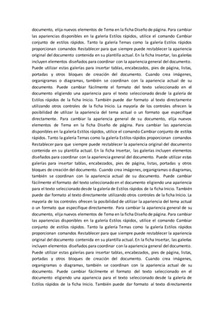 documento, elija nuevos elementos de Tema en la ficha Diseño de página. Para cambiar
las apariencias disponibles en la galería Estilos rápidos, utilice el comando Cambiar
conjunto de estilos rápidos. Tanto la galería Temas como la galería Estilos rápidos
proporcionan comandos Restablecer para que siempre puede restablecer la apariencia
original del documento contenida en su plantilla actual. En la ficha Insertar, las galerías
incluyen elementos diseñados para coordinar con la apariencia general del documento.
Puede utilizar estas galerías para insertar tablas, encabezados, pies de página, listas,
portadas y otros bloques de creación del documento. Cuando crea imágenes,
organigramas o diagramas, también se coordinan con la apariencia actual de su
documento. Puede cambiar fácilmente el formato del texto seleccionado en el
documento eligiendo una apariencia para el texto seleccionado desde la galería de
Estilos rápidos de la ficha Inicio. También puede dar formato al texto directamente
utilizando otros controles de la ficha Inicio. La mayoría de los controles ofrecen la
posibilidad de utilizar la apariencia del tema actual o un formato que especifique
directamente. Para cambiar la apariencia general de su documento, elija nuevos
elementos de Tema en la ficha Diseño de página. Para cambiar las apariencias
disponibles en la galería Estilos rápidos, utilice el comando Cambiar conjunto de estilos
rápidos. Tanto la galería Temas como la galería Estilos rápidos proporcionan comandos
Restablecer para que siempre puede restablecer la apariencia original del documento
contenida en su plantilla actual. En la ficha Insertar, las galerías incluyen elementos
diseñados para coordinar con la apariencia general del documento. Puede utilizar estas
galerías para insertar tablas, encabezados, pies de página, listas, portadas y otros
bloques de creación del documento. Cuando crea imágenes, organigramas o diagramas,
también se coordinan con la apariencia actual de su documento. Puede cambiar
fácilmente el formato del texto seleccionado en el documento eligiendo una apariencia
para el texto seleccionado desde la galería de Estilos rápidos de la ficha Inicio. También
puede dar formato al texto directamente utilizando otros controles de la ficha Inicio. La
mayoría de los controles ofrecen la posibilidad de utilizar la apariencia del tema actual
o un formato que especifique directamente. Para cambiar la apariencia general de su
documento, elija nuevos elementos de Tema en la ficha Diseño de página. Para cambiar
las apariencias disponibles en la galería Estilos rápidos, utilice el comando Cambiar
conjunto de estilos rápidos. Tanto la galería Temas como la galería Estilos rápidos
proporcionan comandos Restablecer para que siempre puede restablecer la apariencia
original del documento contenida en su plantilla actual. En la ficha Insertar, las galerías
incluyen elementos diseñados para coordinar con la apariencia general del documento.
Puede utilizar estas galerías para insertar tablas, encabezados, pies de página, listas,
portadas y otros bloques de creación del documento. Cuando crea imágenes,
organigramas o diagramas, también se coordinan con la apariencia actual de su
documento. Puede cambiar fácilmente el formato del texto seleccionado en el
documento eligiendo una apariencia para el texto seleccionado desde la galería de
Estilos rápidos de la ficha Inicio. También puede dar formato al texto directamente
 