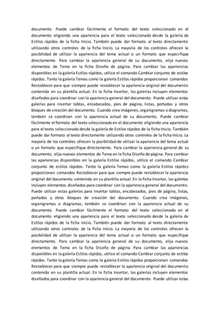 documento. Puede cambiar fácilmente el formato del texto seleccionado en el
documento eligiendo una apariencia para el texto seleccionado desde la galería de
Estilos rápidos de la ficha Inicio. También puede dar formato al texto directamente
utilizando otros controles de la ficha Inicio. La mayoría de los controles ofrecen la
posibilidad de utilizar la apariencia del tema actual o un formato que especifique
directamente. Para cambiar la apariencia general de su documento, elija nuevos
elementos de Tema en la ficha Diseño de página. Para cambiar las apariencias
disponibles en la galería Estilos rápidos, utilice el comando Cambiar conjunto de estilos
rápidos. Tanto la galería Temas como la galería Estilos rápidos proporcionan comandos
Restablecer para que siempre puede restablecer la apariencia original del documento
contenida en su plantilla actual. En la ficha Insertar, las galerías incluyen elementos
diseñados para coordinar con la apariencia general del documento. Puede utilizar estas
galerías para insertar tablas, encabezados, pies de página, listas, portadas y otros
bloques de creación del documento. Cuando crea imágenes, organigramas o diagramas,
también se coordinan con la apariencia actual de su documento. Puede cambiar
fácilmente el formato del texto seleccionado en el documento eligiendo una apariencia
para el texto seleccionado desde la galería de Estilos rápidos de la ficha Inicio. También
puede dar formato al texto directamente utilizando otros controles de la ficha Inicio. La
mayoría de los controles ofrecen la posibilidad de utilizar la apariencia del tema actual
o un formato que especifique directamente. Para cambiar la apariencia general de su
documento, elija nuevos elementos de Tema en la ficha Diseño de página. Para cambiar
las apariencias disponibles en la galería Estilos rápidos, utilice el comando Cambiar
conjunto de estilos rápidos. Tanto la galería Temas como la galería Estilos rápidos
proporcionan comandos Restablecer para que siempre puede restablecer la apariencia
original del documento contenida en su plantilla actual. En la ficha Insertar, las galerías
incluyen elementos diseñados para coordinar con la apariencia general del documento.
Puede utilizar estas galerías para insertar tablas, encabezados, pies de página, listas,
portadas y otros bloques de creación del documento. Cuando crea imágenes,
organigramas o diagramas, también se coordinan con la apariencia actual de su
documento. Puede cambiar fácilmente el formato del texto seleccionado en el
documento eligiendo una apariencia para el texto seleccionado desde la galería de
Estilos rápidos de la ficha Inicio. También puede dar formato al texto directamente
utilizando otros controles de la ficha Inicio. La mayoría de los controles ofrecen la
posibilidad de utilizar la apariencia del tema actual o un formato que especifique
directamente. Para cambiar la apariencia general de su documento, elija nuevos
elementos de Tema en la ficha Diseño de página. Para cambiar las apariencias
disponibles en la galería Estilos rápidos, utilice el comando Cambiar conjunto de estilos
rápidos. Tanto la galería Temas como la galería Estilos rápidos proporcionan comandos
Restablecer para que siempre puede restablecer la apariencia original del documento
contenida en su plantilla actual. En la ficha Insertar, las galerías incluyen elementos
diseñados para coordinar con la apariencia general del documento. Puede utilizar estas
 