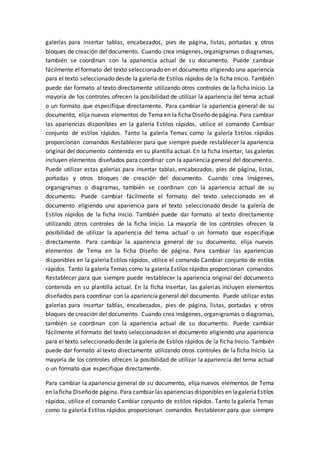 galerías para insertar tablas, encabezados, pies de página, listas, portadas y otros
bloques de creación del documento. Cuando crea imágenes, organigramas o diagramas,
también se coordinan con la apariencia actual de su documento. Puede cambiar
fácilmente el formato del texto seleccionado en el documento eligiendo una apariencia
para el texto seleccionado desde la galería de Estilos rápidos de la ficha Inicio. También
puede dar formato al texto directamente utilizando otros controles de la ficha Inicio. La
mayoría de los controles ofrecen la posibilidad de utilizar la apariencia del tema actual
o un formato que especifique directamente. Para cambiar la apariencia general de su
documento, elija nuevos elementos de Tema en la ficha Diseño de página. Para cambiar
las apariencias disponibles en la galería Estilos rápidos, utilice el comando Cambiar
conjunto de estilos rápidos. Tanto la galería Temas como la galería Estilos rápidos
proporcionan comandos Restablecer para que siempre puede restablecer la apariencia
original del documento contenida en su plantilla actual. En la ficha Insertar, las galerías
incluyen elementos diseñados para coordinar con la apariencia general del documento.
Puede utilizar estas galerías para insertar tablas, encabezados, pies de página, listas,
portadas y otros bloques de creación del documento. Cuando crea imágenes,
organigramas o diagramas, también se coordinan con la apariencia actual de su
documento. Puede cambiar fácilmente el formato del texto seleccionado en el
documento eligiendo una apariencia para el texto seleccionado desde la galería de
Estilos rápidos de la ficha Inicio. También puede dar formato al texto directamente
utilizando otros controles de la ficha Inicio. La mayoría de los controles ofrecen la
posibilidad de utilizar la apariencia del tema actual o un formato que especifique
directamente. Para cambiar la apariencia general de su documento, elija nuevos
elementos de Tema en la ficha Diseño de página. Para cambiar las apariencias
disponibles en la galería Estilos rápidos, utilice el comando Cambiar conjunto de estilos
rápidos. Tanto la galería Temas como la galería Estilos rápidos proporcionan comandos
Restablecer para que siempre puede restablecer la apariencia original del documento
contenida en su plantilla actual. En la ficha Insertar, las galerías incluyen elementos
diseñados para coordinar con la apariencia general del documento. Puede utilizar estas
galerías para insertar tablas, encabezados, pies de página, listas, portadas y otros
bloques de creación del documento. Cuando crea imágenes, organigramas o diagramas,
también se coordinan con la apariencia actual de su documento. Puede cambiar
fácilmente el formato del texto seleccionado en el documento eligiendo una apariencia
para el texto seleccionado desde la galería de Estilos rápidos de la ficha Inicio. También
puede dar formato al texto directamente utilizando otros controles de la ficha Inicio. La
mayoría de los controles ofrecen la posibilidad de utilizar la apariencia del tema actual
o un formato que especifique directamente.
Para cambiar la apariencia general de su documento, elija nuevos elementos de Tema
en laficha Diseñode página. Para cambiar las apariencias disponibles en lagaleríaEstilos
rápidos, utilice el comando Cambiar conjunto de estilos rápidos. Tanto la galería Temas
como la galería Estilos rápidos proporcionan comandos Restablecer para que siempre
 
