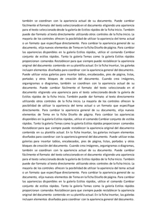 también se coordinan con la apariencia actual de su documento. Puede cambiar
fácilmente el formato del texto seleccionado en el documento eligiendo una apariencia
para el texto seleccionado desde la galería de Estilos rápidos de la ficha Inicio. También
puede dar formato al texto directamente utilizando otros controles de la ficha Inicio. La
mayoría de los controles ofrecen la posibilidad de utilizar la apariencia del tema actual
o un formato que especifique directamente. Para cambiar la apariencia general de su
documento, elija nuevos elementos de Tema en la ficha Diseño de página. Para cambiar
las apariencias disponibles en la galería Estilos rápidos, utilice el comando Cambiar
conjunto de estilos rápidos. Tanto la galería Temas como la galería Estilos rápidos
proporcionan comandos Restablecer para que siempre puede restablecer la apariencia
original del documento contenida en su plantilla actual. En la ficha Insertar, las galerías
incluyen elementos diseñados para coordinar con la apariencia general del documento.
Puede utilizar estas galerías para insertar tablas, encabezados, pies de página, listas,
portadas y otros bloques de creación del documento. Cuando crea imágenes,
organigramas o diagramas, también se coordinan con la apariencia actual de su
documento. Puede cambiar fácilmente el formato del texto seleccionado en el
documento eligiendo una apariencia para el texto seleccionado desde la galería de
Estilos rápidos de la ficha Inicio. También puede dar formato al texto directamente
utilizando otros controles de la ficha Inicio. La mayoría de los controles ofrecen la
posibilidad de utilizar la apariencia del tema actual o un formato que especifique
directamente. Para cambiar la apariencia general de su documento, elija nuevos
elementos de Tema en la ficha Diseño de página. Para cambiar las apariencias
disponibles en la galería Estilos rápidos, utilice el comando Cambiar conjunto de estilos
rápidos. Tanto la galería Temas como la galería Estilos rápidos proporcionan comandos
Restablecer para que siempre puede restablecer la apariencia original del documento
contenida en su plantilla actual. En la ficha Insertar, las galerías incluyen elementos
diseñados para coordinar con la apariencia general del documento. Puede utilizar estas
galerías para insertar tablas, encabezados, pies de página, listas, portadas y otros
bloques de creación del documento. Cuando crea imágenes, organigramas o diagramas,
también se coordinan con la apariencia actual de su documento. Puede cambiar
fácilmente el formato del texto seleccionado en el documento eligiendo una apariencia
para el texto seleccionado desde la galería de Estilos rápidos de la ficha Inicio. También
puede dar formato al texto directamente utilizando otros controles de la ficha Inicio. La
mayoría de los controles ofrecen la posibilidad de utilizar la apariencia del tema actual
o un formato que especifique directamente. Para cambiar la apariencia general de su
documento, elija nuevos elementos de Tema en la ficha Diseño de página. Para cambiar
las apariencias disponibles en la galería Estilos rápidos, utilice el comando Cambiar
conjunto de estilos rápidos. Tanto la galería Temas como la galería Estilos rápidos
proporcionan comandos Restablecer para que siempre puede restablecer la apariencia
original del documento contenida en su plantilla actual. En la ficha Insertar, las galerías
incluyen elementos diseñados para coordinar con la apariencia general del documento.
 