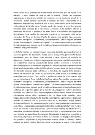Puede utilizar estas galerías para insertar tablas, encabezados, pies de página, listas,
portadas y otros bloques de creación del documento. Cuando crea imágenes,
organigramas o diagramas, también se coordinan con la apariencia actual de su
documento. Puede cambiar fácilmente el formato del texto seleccionado en el
documento eligiendo una apariencia para el texto seleccionado desde la galería de
Estilos rápidos de la ficha Inicio. También puede dar formato al texto directamente
utilizando otros controles de la ficha Inicio. La mayoría de los controles ofrecen la
posibilidad de utilizar la apariencia del tema actual o un formato que especifique
directamente. Para cambiar la apariencia general de su documento, elija nuevos
elementos de Tema en la ficha Diseño de página. Para cambiar las apariencias
disponibles en la galería Estilos rápidos, utilice el comando Cambiar conjunto de estilos
rápidos. Tanto la galería Temas como la galería Estilos rápidos proporcionan comandos
Restablecer para que siempre puede restablecer la apariencia original del documento
contenida en su plantilla actual.
En la ficha Insertar, las galerías incluyen elementos diseñados para coordinar con la
apariencia general del documento. Puede utilizar estas galerías para insertar tablas,
encabezados, pies de página, listas, portadas y otros bloques de creación del
documento. Cuando crea imágenes, organigramas o diagramas, también se coordinan
con la apariencia actual de su documento. Puede cambiar fácilmente el formato del
texto seleccionado en el documento eligiendo una apariencia para el texto seleccionado
desde la galería de Estilos rápidos de la ficha Inicio. También puede dar formato al texto
directamente utilizando otros controles de la ficha Inicio. La mayoría de los controles
ofrecen la posibilidad de utilizar la apariencia del tema actual o un formato que
especifique directamente. Para cambiar la apariencia general de su documento, elija
nuevos elementos de Tema en la ficha Diseño de página. Para cambiar las apariencias
disponibles en la galería Estilos rápidos, utilice el comando Cambiar conjunto de estilos
rápidos. Tanto la galería Temas como la galería Estilos rápidos proporcionan comandos
Restablecer para que siempre puede restablecer la apariencia original del documento
contenida en su plantilla actual. En la ficha Insertar, las galerías incluyen elementos
diseñados para coordinar con la apariencia general del documento. Puede utilizar estas
galerías para insertar tablas, encabezados, pies de página, listas, portadas y otros
bloques de creación del documento. Cuando crea imágenes, organigramas o diagramas,
también se coordinan con la apariencia actual de su documento. Puede cambiar
fácilmente el formato del texto seleccionado en el documento eligiendo una apariencia
para el texto seleccionado desde la galería de Estilos rápidos de la ficha Inicio. También
puede dar formato al texto directamente utilizando otros controles de la ficha Inicio. La
mayoría de los controles ofrecen la posibilidad de utilizar la apariencia del tema actual
o un formato que especifique directamente. Para cambiar la apariencia general de su
documento, elija nuevos elementos de Tema en la ficha Diseño de página. Para cambiar
las apariencias disponibles en la galería Estilos rápidos, utilice el comando Cambiar
conjunto de estilos rápidos. Tanto la galería Temas como la galería Estilos rápidos
 