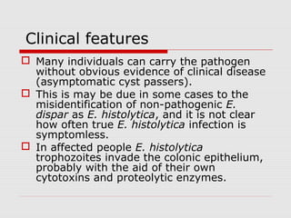 Clinical features
 Many individuals can carry the pathogen
without obvious evidence of clinical disease
(asymptomatic cyst passers).
 This is may be due in some cases to the
misidentification of non-pathogenic E.
dispar as E. histolytica, and it is not clear
how often true E. histolytica infection is
symptomless.
 In affected people E. histolytica
trophozoites invade the colonic epithelium,
probably with the aid of their own
cytotoxins and proteolytic enzymes.
 