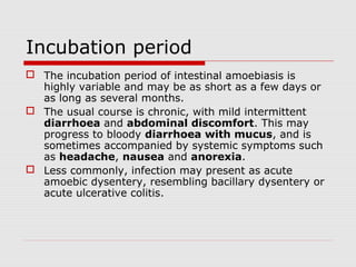 Incubation period
 The incubation period of intestinal amoebiasis is
highly variable and may be as short as a few days or
as long as several months.
 The usual course is chronic, with mild intermittent
diarrhoea and abdominal discomfort. This may
progress to bloody diarrhoea with mucus, and is
sometimes accompanied by systemic symptoms such
as headache, nausea and anorexia.
 Less commonly, infection may present as acute
amoebic dysentery, resembling bacillary dysentery or
acute ulcerative colitis.
 
