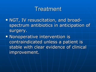 Treatment NGT, IV resuscitation, and broad-spectrum antibiotics in anticipation of surgery. Nonoperative intervention is contraindicated unless a patient is stable with clear evidence of clinical improvement. 