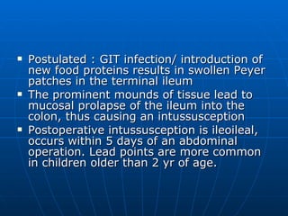 Postulated : GIT infection/ introduction of new food proteins results in swollen Peyer patches in the terminal ileum The prominent mounds of tissue lead to mucosal prolapse of the ileum into the colon, thus causing an intussusception Postoperative intussusception is ileoileal, occurs within 5 days of an abdominal operation. Lead points are more common in children older than 2 yr of age.  