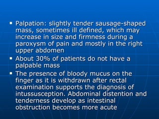 Palpation: slightly tender sausage-shaped mass, sometimes ill defined, which may increase in size and firmness during a paroxysm of pain and mostly in the right upper abdomen About 30% of patients do not have a palpable mass The presence of bloody mucus on the finger as it is withdrawn after rectal examination supports the diagnosis of intussusception. Abdominal distention and tenderness develop as intestinal obstruction becomes more acute 