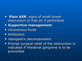 Plain AXR : signs of small bowel obstruction or free air if perforated Supportive management:  intravenous fluids Antibiotics nasogastric decompression Prompt surgical relief of the obstruction is indicated if intestinal gangrene is to be prevented 