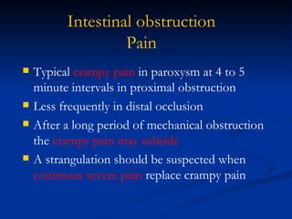 Intestinal obstruction Pain Typical  crampy pain  in paroxysm at 4 to 5 minute intervals in proximal obstruction  Less frequently in distal occlusion After a long period of mechanical obstruction the  crampy pain may subside A strangulation should be suspected when  continuus severe pain  replace crampy pain 