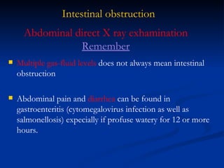 Intestinal obstruction Multiple gas-fluid levels  does not always mean intestinal obstruction Abdominal pain and  diarrhea  can be found in gastroenteritis (cytomegalovirus infection as well as salmonellosis) expecially if profuse watery for 12 or more hours. Abdominal direct X ray exhamination  Remember 