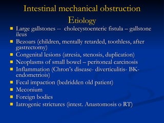 Large gallstones --  cholecystoenteric fistula – gallstone ileus Bezoars (children, mentally retarded, toothless, after gastrectomy) Congenital lesions (atresia, stenosis, duplication) Neoplasms of small bowel – peritoneal carcinosis Inflammation (Chron’s disease- diverticulitis- BK- endometriois) Fecal impaction (bedridden old patient) Meconium Foreign bodies Iatrogenic strictures (intest. Anastomosis o RT) Intestinal   mechanical   obstruction E tiology 
