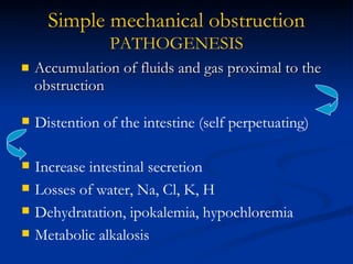 Accumulation of fluids and gas proximal to the obstruction Simple mechanical   obstruction PATHOGENESIS Distention of the intestine (self perpetuating) Increase intestinal secretion Losses of water, Na, Cl, K, H Dehydratation, ipokalemia, hypochloremia Metabolic alkalosis 