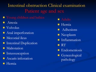 Intestinal obstruction Clinical examination Young children and babies  Atresia Volvolus Anal imperforation Meconial ileus Intestinal Duplication Malrotation Intussusception Ascaris infestation Hernia Patient age and sex Adults  Hernia Adhesions Neoplasm Inflammation RT  Endometriosis Gynecological pathology 