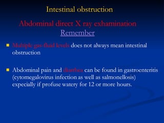 Intestinal obstruction Multiple gas-fluid levels  does not always mean intestinal obstruction Abdominal pain and  diarrhea  can be found in gastroenteritis (cytomegalovirus infection as well as salmonellosis) expecially if profuse watery for 12 or more hours. Abdominal direct X ray exhamination  Remember 