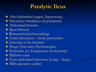 Paralytic Ileus After abdominal surgery (laparotomy) Electrolyte imbalances (hypokalemia) Abdominal thrauma Spine fracture Retroperitoneal hemorrhage  Ureter distension – Acute pancreatitis Ischemia of the intestine Drugs (Narcotics, Psychotropics) Peritonitis (ex. Gangrenous cholecystitis) Diabetic coma Extra abdominal infections (Lung) – Sepsis IBD (ulcerative colitis) 
