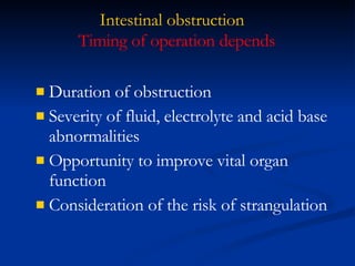 Intestinal obstruction Duration of obstruction Severity of fluid, electrolyte and acid base abnormalities Opportunity to improve vital organ function Consideration of the risk of strangulation Timing of operation depends  