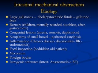 Large gallstones --  cholecystoenteric fistula – gallstone ileus Bezoars (children, mentally retarded, toothless, after gastrectomy) Congenital lesions (atresia, stenosis, duplication) Neoplasms of small bowel – peritoneal carcinosis Inflammation (Chron’s disease- diverticulitis- BK- endometriois) Fecal impaction (bedridden old patient) Meconium Foreign bodies Iatrogenic strictures (intest. Anastomosis o RT) Intestinal   mechanical   obstruction E tiology 