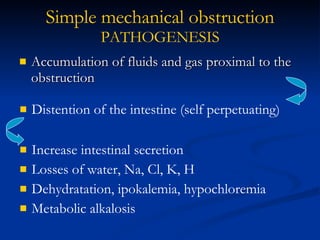 Accumulation of fluids and gas proximal to the obstruction Simple mechanical   obstruction PATHOGENESIS Distention of the intestine (self perpetuating) Increase intestinal secretion Losses of water, Na, Cl, K, H Dehydratation, ipokalemia, hypochloremia Metabolic alkalosis 