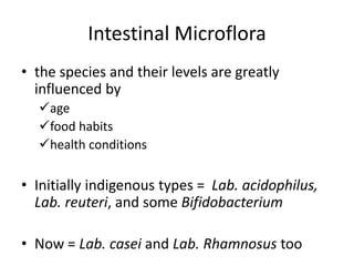 Intestinal Microflora
• the species and their levels are greatly
influenced by
age
food habits
health conditions
• Initially indigenous types = Lab. acidophilus,
Lab. reuteri, and some Bifidobacterium
• Now = Lab. casei and Lab. Rhamnosus too
 