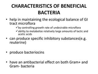 CHARACTERISTICS OF BENEFICIAL
BACTERIA
• help in maintaining the ecological balance of GI
tract microflora
by controlling growth rate of undesirable microflora
ability to metabolize relatively large amounts of lactic and
acetic acids
• can produce specific inhibitory substances(e.g.
reuterine)
• produce bacteriocins
• have an antibacterial effect on both Gram+ and
Gram- bacteria
 