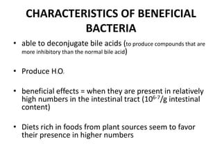 CHARACTERISTICS OF BENEFICIAL
BACTERIA
• able to deconjugate bile acids (to produce compounds that are
more inhibitory than the normal bile acid)
• Produce H2O2
• beneficial effects = when they are present in relatively
high numbers in the intestinal tract (106-7/g intestinal
content)
• Diets rich in foods from plant sources seem to favor
their presence in higher numbers
 