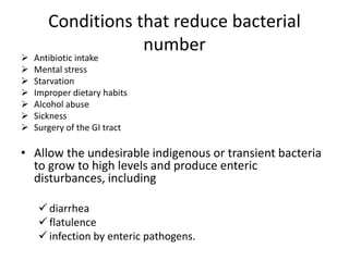 Conditions that reduce bacterial
number
 Antibiotic intake
 Mental stress
 Starvation
 Improper dietary habits
 Alcohol abuse
 Sickness
 Surgery of the GI tract
• Allow the undesirable indigenous or transient bacteria
to grow to high levels and produce enteric
disturbances, including
 diarrhea
 flatulence
 infection by enteric pathogens.
 