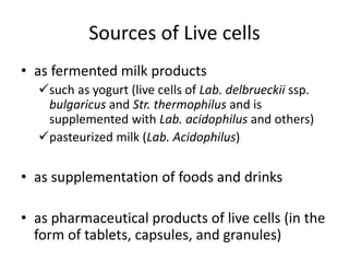 Sources of Live cells
• as fermented milk products
such as yogurt (live cells of Lab. delbrueckii ssp.
bulgaricus and Str. thermophilus and is
supplemented with Lab. acidophilus and others)
pasteurized milk (Lab. Acidophilus)
• as supplementation of foods and drinks
• as pharmaceutical products of live cells (in the
form of tablets, capsules, and granules)
 