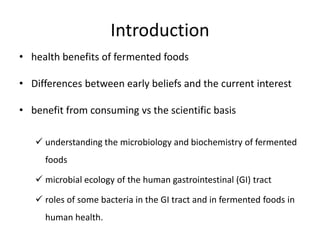 Introduction
• health benefits of fermented foods
• Differences between early beliefs and the current interest
• benefit from consuming vs the scientific basis
 understanding the microbiology and biochemistry of fermented
foods
 microbial ecology of the human gastrointestinal (GI) tract
 roles of some bacteria in the GI tract and in fermented foods in
human health.
 
