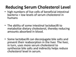 Reducing Serum Cholesterol Level
• high numbers of live cells of beneficial intestinal
bacteria = low levels of serum cholesterol in
humans
• The ability of some intestinal lactobacilli to
metabolize dietary cholesterol, thereby reducing
amounts absorbed in blood.
• Some lactobacilli can deconjugate bile salts and
prevent their reabsorption in the liver. The liver,
in turn, uses more serum cholesterol to
synthesize bile salts and indirectly helps reduce
cholesterol level in serum.
 