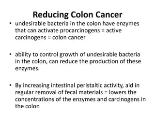Reducing Colon Cancer
• undesirable bacteria in the colon have enzymes
that can activate procarcinogens = active
carcinogens = colon cancer
• ability to control growth of undesirable bacteria
in the colon, can reduce the production of these
enzymes.
• By increasing intestinal peristaltic activity, aid in
regular removal of fecal materials = lowers the
concentrations of the enzymes and carcinogens in
the colon
 