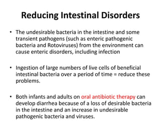 Reducing Intestinal Disorders
• The undesirable bacteria in the intestine and some
transient pathogens (such as enteric pathogenic
bacteria and Rotoviruses) from the environment can
cause enteric disorders, including infection
• Ingestion of large numbers of live cells of beneficial
intestinal bacteria over a period of time = reduce these
problems.
• Both infants and adults on oral antibiotic therapy can
develop diarrhea because of a loss of desirable bacteria
in the intestine and an increase in undesirable
pathogenic bacteria and viruses.
 