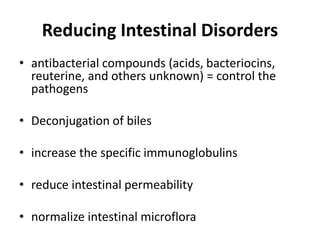 Reducing Intestinal Disorders
• antibacterial compounds (acids, bacteriocins,
reuterine, and others unknown) = control the
pathogens
• Deconjugation of biles
• increase the specific immunoglobulins
• reduce intestinal permeability
• normalize intestinal microflora
 