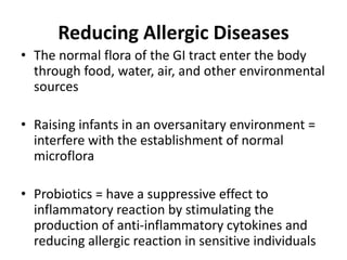 Reducing Allergic Diseases
• The normal flora of the GI tract enter the body
through food, water, air, and other environmental
sources
• Raising infants in an oversanitary environment =
interfere with the establishment of normal
microflora
• Probiotics = have a suppressive effect to
inflammatory reaction by stimulating the
production of anti-inflammatory cytokines and
reducing allergic reaction in sensitive individuals
 