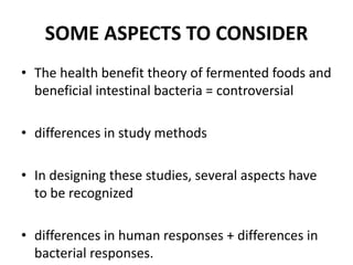 SOME ASPECTS TO CONSIDER
• The health benefit theory of fermented foods and
beneficial intestinal bacteria = controversial
• differences in study methods
• In designing these studies, several aspects have
to be recognized
• differences in human responses + differences in
bacterial responses.
 