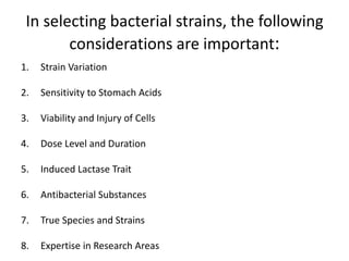 In selecting bacterial strains, the following
considerations are important:
1. Strain Variation
2. Sensitivity to Stomach Acids
3. Viability and Injury of Cells
4. Dose Level and Duration
5. Induced Lactase Trait
6. Antibacterial Substances
7. True Species and Strains
8. Expertise in Research Areas
 