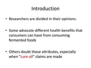 Introduction
• Researchers are divided in their opinions.
• Some advocate different health benefits that
consumers can have from consuming
fermented foods
• Others doubt those attributes, especially
when "cure-all" claims are made
 