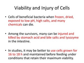 Viability and Injury of Cells
• Cells of beneficial bacteria when frozen, dried,
exposed to low pH, high salts, and many
chemicals can die.
• Among the survivors, many can be injured and
killed by stomach acid and bile salts and lysozyme
in the intestine.
• In studies, it may be better to use cells grown for
16 to 18 h and maintained before feeding under
conditions that retain their maximum viability.
 