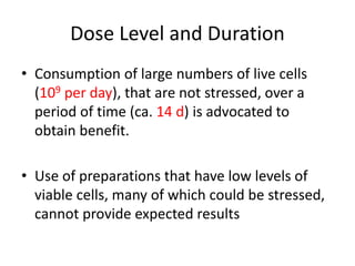 Dose Level and Duration
• Consumption of large numbers of live cells
(109 per day), that are not stressed, over a
period of time (ca. 14 d) is advocated to
obtain benefit.
• Use of preparations that have low levels of
viable cells, many of which could be stressed,
cannot provide expected results
 