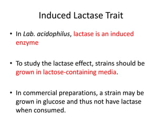 Induced Lactase Trait
• In Lab. acidophilus, lactase is an induced
enzyme
• To study the lactase effect, strains should be
grown in lactose-containing media.
• In commercial preparations, a strain may be
grown in glucose and thus not have lactase
when consumed.
 