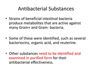 Antibacterial Substances
• Strains of beneficial intestinal bacteria
produce metabolites that are active against
many Gram+ and Gram- bacteria.
• Some of these were identified, such as several
bacteriocins, organic acid, and reuterine.
• Other substances need to be identified and
examined in purified form for their
antibacterial effectiveness.
 