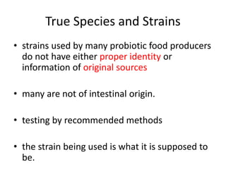 True Species and Strains
• strains used by many probiotic food producers
do not have either proper identity or
information of original sources
• many are not of intestinal origin.
• testing by recommended methods
• the strain being used is what it is supposed to
be.
 