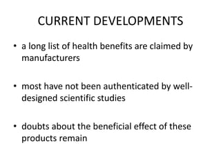 CURRENT DEVELOPMENTS
• a long list of health benefits are claimed by
manufacturers
• most have not been authenticated by well-
designed scientific studies
• doubts about the beneficial effect of these
products remain
 