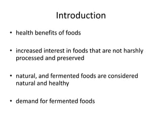 Introduction
• health benefits of foods
• increased interest in foods that are not harshly
processed and preserved
• natural, and fermented foods are considered
natural and healthy
• demand for fermented foods
 