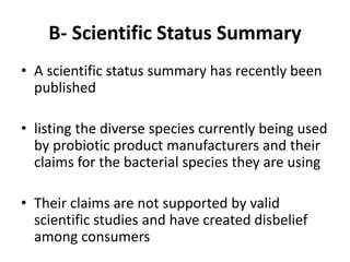 B- Scientific Status Summary
• A scientific status summary has recently been
published
• listing the diverse species currently being used
by probiotic product manufacturers and their
claims for the bacterial species they are using
• Their claims are not supported by valid
scientific studies and have created disbelief
among consumers
 